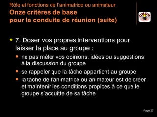 Rôle et fonctions de l’animatrice ou animateur
 Onze critères de base
 pour la conduite de réunion (suite)

    7. Doser vos propres interventions pour
     laisser la place au groupe :
         ne pas mêler vos opinions, idées ou suggestions
          à la discussion du groupe
         se rappeler que la tâche appartient au groupe
         la tâche de l’animatrice ou animateur est de créer
          et maintenir les conditions propices à ce que le
          groupe s’acquitte de sa tâche

Janvier 2010             Introduction à la communication   Page 27
 