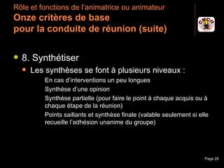 Rôle et fonctions de l’animatrice ou animateur
 Onze critères de base
 pour la conduite de réunion (suite)

    8. Synthétiser
         Les synthèses se font à plusieurs niveaux :
                  En cas d’interventions un peu longues
                  Synthèse d’une opinion
                  Synthèse partielle (pour faire le point à chaque acquis ou à
                   chaque étape de la réunion)
                  Points saillants et synthèse finale (valable seulement si elle
                   recueille l’adhésion unanime du groupe)




Janvier 2010                      Introduction à la communication              Page 28
 