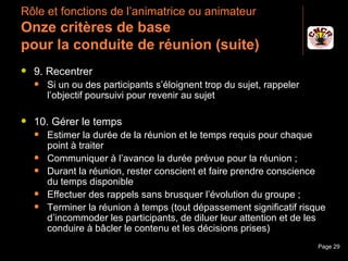 Rôle et fonctions de l’animatrice ou animateur
 Onze critères de base
 pour la conduite de réunion (suite)
    9. Recentrer
         Si un ou des participants s’éloignent trop du sujet, rappeler
          l’objectif poursuivi pour revenir au sujet

    10. Gérer le temps
         Estimer la durée de la réunion et le temps requis pour chaque
          point à traiter
         Communiquer à l’avance la durée prévue pour la réunion ;
         Durant la réunion, rester conscient et faire prendre conscience
          du temps disponible
         Effectuer des rappels sans brusquer l’évolution du groupe ;
         Terminer la réunion à temps (tout dépassement significatif risque
          d’incommoder les participants, de diluer leur attention et de les
          conduire à bâcler le contenu et les décisions prises)
Janvier 2010                  Introduction à la communication             Page 29
 