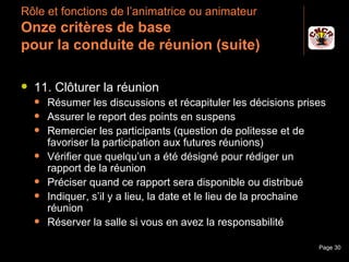 Rôle et fonctions de l’animatrice ou animateur
 Onze critères de base
 pour la conduite de réunion (suite)

    11. Clôturer la réunion
         Résumer les discussions et récapituler les décisions prises
         Assurer le report des points en suspens
         Remercier les participants (question de politesse et de
          favoriser la participation aux futures réunions)
         Vérifier que quelqu’un a été désigné pour rédiger un
          rapport de la réunion
         Préciser quand ce rapport sera disponible ou distribué
         Indiquer, s’il y a lieu, la date et le lieu de la prochaine
          réunion
         Réserver la salle si vous en avez la responsabilité

Janvier 2010                Introduction à la communication        Page 30
 
