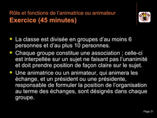 Rôle et fonctions de l’animatrice ou animateur
 Exercice (45 minutes)

    La classe est divisée en groupes d’au moins 6
     personnes et d’au plus 10 personnes.
    Chaque groupe constitue une association ; celle-ci
     est interpellée sur un sujet ne faisant pas l’unanimité
     et doit prendre position de façon claire sur le sujet.
    Une animatrice ou un animateur, qui animera les
     échange, et un président ou une présidente,
     responsable de formuler la position de l’organisation
     au terme des échanges, sont désignés dans chaque
     groupe.

Janvier 2010           Introduction à la communication    Page 31
 