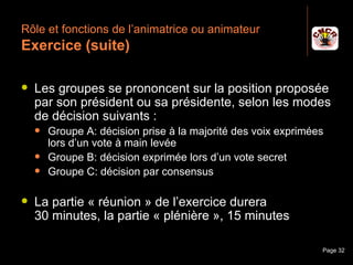 Rôle et fonctions de l’animatrice ou animateur
 Exercice (suite)

    Les groupes se prononcent sur la position proposée
     par son président ou sa présidente, selon les modes
     de décision suivants :
         Groupe A: décision prise à la majorité des voix exprimées
          lors d’un vote à main levée
         Groupe B: décision exprimée lors d’un vote secret
         Groupe C: décision par consensus

    La partie « réunion » de l’exercice durera
     30 minutes, la partie « plénière », 15 minutes

Janvier 2010               Introduction à la communication        Page 32
 