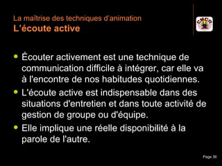 La maîtrise des techniques d’animation
 L’écoute active

    Écouter activement est une technique de
     communication difficile à intégrer, car elle va
     à l'encontre de nos habitudes quotidiennes.
    L'écoute active est indispensable dans des
     situations d'entretien et dans toute activité de
     gestion de groupe ou d'équipe.
    Elle implique une réelle disponibilité à la
     parole de l'autre.
Janvier 2010          Introduction à la communication   Page 36
 