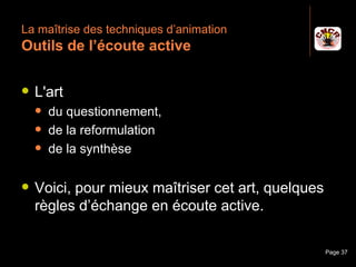 La maîtrise des techniques d’animation
 Outils de l’écoute active

    L'art
         du questionnement,
         de la reformulation
         de la synthèse

    Voici, pour mieux maîtriser cet art, quelques
     règles d’échange en écoute active.

Janvier 2010            Introduction à la communication   Page 37
 