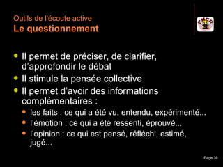 Outils de l’écoute active
 Le questionnement

    Il permet de préciser, de clarifier,
     d’approfondir le débat
    Il stimule la pensée collective
    Il permet d’avoir des informations
     complémentaires :
         les faits : ce qui a été vu, entendu, expérimenté...
         l’émotion : ce qui a été ressenti, éprouvé...
         l’opinion : ce qui est pensé, réfléchi, estimé,
          jugé...
Janvier 2010              Introduction à la communication    Page 38
 