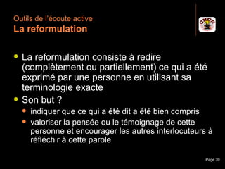 Outils de l’écoute active
 La reformulation

    La reformulation consiste à redire
     (complètement ou partiellement) ce qui a été
     exprimé par une personne en utilisant sa
     terminologie exacte
    Son but ?
         indiquer que ce qui a été dit a été bien compris
         valoriser la pensée ou le témoignage de cette
          personne et encourager les autres interlocuteurs à
          réfléchir à cette parole

Janvier 2010             Introduction à la communication   Page 39
 