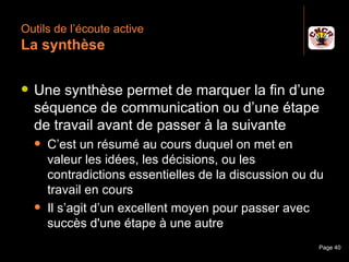Outils de l’écoute active
 La synthèse

    Une synthèse permet de marquer la fin d’une
     séquence de communication ou d’une étape
     de travail avant de passer à la suivante
         C’est un résumé au cours duquel on met en
          valeur les idées, les décisions, ou les
          contradictions essentielles de la discussion ou du
          travail en cours
         Il s’agit d’un excellent moyen pour passer avec
          succès d'une étape à une autre
Janvier 2010             Introduction à la communication   Page 40
 
