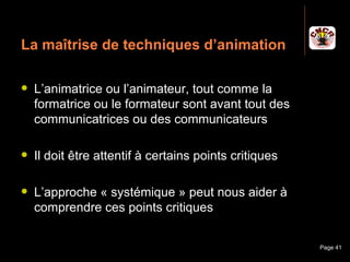 La maîtrise de techniques d’animation

    L’animatrice ou l’animateur, tout comme la
     formatrice ou le formateur sont avant tout des
     communicatrices ou des communicateurs

    Il doit être attentif à certains points critiques

    L’approche « systémique » peut nous aider à
     comprendre ces points critiques


Janvier 2010             Introduction à la communication   Page 41
 