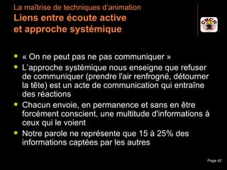 La maîtrise de techniques d’animation
 Liens entre écoute active
 et approche systémique

    « On ne peut pas ne pas communiquer »
    L’approche systémique nous enseigne que refuser
     de communiquer (prendre l'air renfrogné, détourner
     la tête) est un acte de communication qui entraîne
     des réactions
    Chacun envoie, en permanence et sans en être
     forcément conscient, une multitude d'informations à
     ceux qui le voient
    Notre parole ne représente que 15 à 25% des
     informations captées par les autres

Janvier 2010          Introduction à la communication   Page 42
 