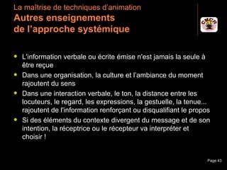 La maîtrise de techniques d’animation
 Autres enseignements
 de l’approche systémique

    L'information verbale ou écrite émise n'est jamais la seule à
     être reçue
    Dans une organisation, la culture et l’ambiance du moment
     rajoutent du sens
    Dans une interaction verbale, le ton, la distance entre les
     locuteurs, le regard, les expressions, la gestuelle, la tenue...
     rajoutent de l'information renforçant ou disqualifiant le propos
    Si des éléments du contexte divergent du message et de son
     intention, la réceptrice ou le récepteur va interpréter et
     choisir !


Janvier 2010              Introduction à la communication           Page 43
 