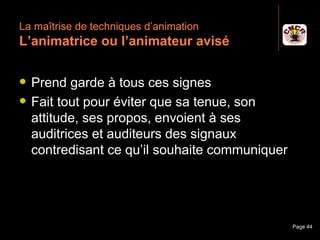 La maîtrise de techniques d’animation
 L’animatrice ou l’animateur avisé

    Prend garde à tous ces signes
    Fait tout pour éviter que sa tenue, son
     attitude, ses propos, envoient à ses
     auditrices et auditeurs des signaux
     contredisant ce qu’il souhaite communiquer




Janvier 2010          Introduction à la communication   Page 44
 