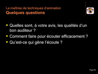 La maîtrise de techniques d’animation
 Quelques questions

    Quelles sont, à votre avis, les qualités d’un
     bon auditeur ?
    Comment faire pour écouter efficacement ?
    Qu’est-ce qui gêne l’écoute ?




Janvier 2010          Introduction à la communication   Page 45
 