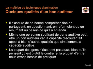 La maîtrise de techniques d’animation
 Quelques qualités d’un bon auditeur

    Il s’assure de sa bonne compréhension en
     partageant, en questionnant, en reformulant ou en
     résumant au besoin ce qu’il a entendu
    Même une personne souffrant de perte auditive peut
     être un bon auditeur car la capacité d’écouter fait
     appel à bien d’autres qualités que simplement la
     capacité auditive
    La plupart des gens n’écoutent pas aussi bien qu’ils
     pensent ; c’est plutôt le contraire, la plupart d’entre
     nous avons besoin de pratiquer

Janvier 2010           Introduction à la communication    Page 48
 