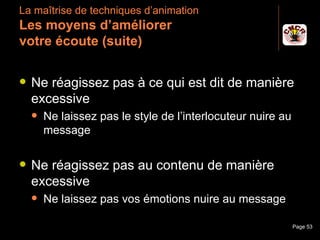La maîtrise de techniques d’animation
 Les moyens d’améliorer
 votre écoute (suite)

    Ne réagissez pas à ce qui est dit de manière
     excessive
         Ne laissez pas le style de l’interlocuteur nuire au
          message

    Ne réagissez pas au contenu de manière
     excessive
         Ne laissez pas vos émotions nuire au message

Janvier 2010              Introduction à la communication       Page 53
 
