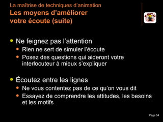 La maîtrise de techniques d’animation
 Les moyens d’améliorer
 votre écoute (suite)

    Ne feignez pas l’attention
         Rien ne sert de simuler l’écoute
         Posez des questions qui aideront votre
          interlocuteur à mieux s’expliquer

    Écoutez entre les lignes
         Ne vous contentez pas de ce qu’on vous dit
         Essayez de comprendre les attitudes, les besoins
          et les motifs

Janvier 2010            Introduction à la communication   Page 54
 