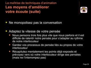 La maîtrise de techniques d’animation
 Les moyens d’améliorer
 votre écoute (suite)

    Ne monopolisez pas la conversation

    Adaptez la vitesse de votre pensée
         Nous pensons trois fois plus vite que nous parlons et il est
          difficile de ralentir notre pensée pour s’adapter au rythme
          de notre interlocuteur
         Gardez vos processus de pensée liés au propos de votre
          interlocuteur
         Récapitulez mentalement les points déjà exposés et
          prévoyez vers où votre interlocuteur dirige ses pensées
          (mais ne l’interrompez pas)

Janvier 2010                Introduction à la communication          Page 55
 