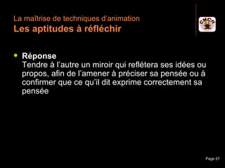 La maîtrise de techniques d’animation
 Les aptitudes à réfléchir

    Réponse
     Tendre à l’autre un miroir qui reflétera ses idées ou
     propos, afin de l’amener à préciser sa pensée ou à
     confirmer que ce qu’il dit exprime correctement sa
     pensée




Janvier 2010           Introduction à la communication   Page 57
 