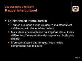 Les aptitudes à réfléchir
 Rappel interculturel

    La dimension interculturelle
         Tout ce que nous avons vu jusqu’à maintenant est
          valable au sein d’une même culture.
         Mais, dans une interaction qui implique des cultures
          différentes, l’interprétation des signes se révèle plus
          difficile.
         N’en connaissant pas l’origine, nous ne les
          comprenons pas toujours.



Janvier 2010               Introduction à la communication          Page 59
 