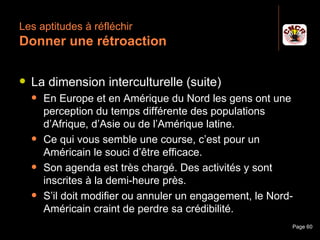 Les aptitudes à réfléchir
 Donner une rétroaction

    La dimension interculturelle (suite)
         En Europe et en Amérique du Nord les gens ont une
          perception du temps différente des populations
          d’Afrique, d’Asie ou de l’Amérique latine.
         Ce qui vous semble une course, c’est pour un
          Américain le souci d’être efficace.
         Son agenda est très chargé. Des activités y sont
          inscrites à la demi-heure près.
         S’il doit modifier ou annuler un engagement, le Nord-
          Américain craint de perdre sa crédibilité.
Janvier 2010              Introduction à la communication     Page 60
 
