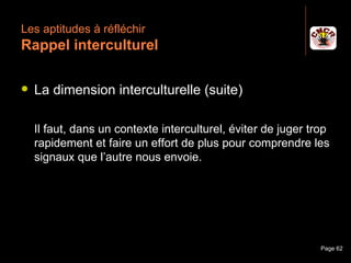 Les aptitudes à réfléchir
 Rappel interculturel

    La dimension interculturelle (suite)

     Il faut, dans un contexte interculturel, éviter de juger trop
     rapidement et faire un effort de plus pour comprendre les
     signaux que l’autre nous envoie.




Janvier 2010             Introduction à la communication        Page 62
 