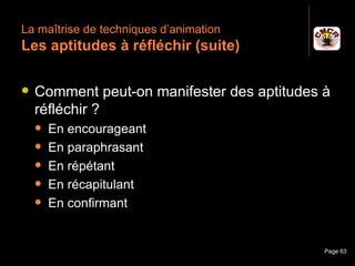 La maîtrise de techniques d’animation
 Les aptitudes à réfléchir (suite)

    Comment peut-on manifester des aptitudes à
     réfléchir ?
         En encourageant
         En paraphrasant
         En répétant
         En récapitulant
         En confirmant


Janvier 2010           Introduction à la communication   Page 63
 