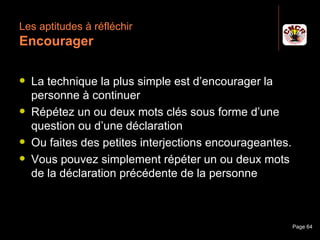Les aptitudes à réfléchir
 Encourager

    La technique la plus simple est d’encourager la
     personne à continuer
    Répétez un ou deux mots clés sous forme d’une
     question ou d’une déclaration
    Ou faites des petites interjections encourageantes.
    Vous pouvez simplement répéter un ou deux mots
     de la déclaration précédente de la personne



Janvier 2010           Introduction à la communication     Page 64
 