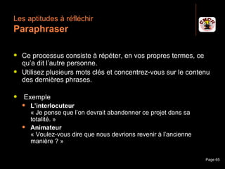 Les aptitudes à réfléchir
 Paraphraser

    Ce processus consiste à répéter, en vos propres termes, ce
     qu’a dit l’autre personne.
    Utilisez plusieurs mots clés et concentrez-vous sur le contenu
     des dernières phrases.

     Exemple
         L’interlocuteur
          « Je pense que l’on devrait abandonner ce projet dans sa
          totalité. »
         Animateur
          « Voulez-vous dire que nous devrions revenir à l’ancienne
          manière ? »

Janvier 2010                 Introduction à la communication          Page 65
 