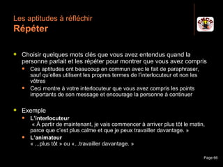 Les aptitudes à réfléchir
 Répéter

    Choisir quelques mots clés que vous avez entendus quand la
     personne parlait et les répéter pour montrer que vous avez compris
         Ces aptitudes ont beaucoup en commun avec le fait de paraphraser,
          sauf qu’elles utilisent les propres termes de l’interlocuteur et non les
          vôtres
         Ceci montre à votre interlocuteur que vous avez compris les points
          importants de son message et encourage la personne à continuer

    Exemple
         L’interlocuteur
           « À partir de maintenant, je vais commencer à arriver plus tôt le matin,
          parce que c’est plus calme et que je peux travailler davantage. »
         L’animateur
          « ...plus tôt » ou «...travailler davantage. »

Janvier 2010                     Introduction à la communication                     Page 66
 