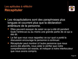 Les aptitudes à réfléchir
 Récapituler

    Les récapitulations sont des paraphrases plus
     longues et couvrent plus que la déclaration
     antérieure de la personne.
         Elles peuvent essayer de saisir ce qui a été dit pendant
          toute l’entrevue ou au moins une grande partie de ce qui a
          été dit.
         Le fait que vous vous rappeliez ce sur quoi a porté la
          discussion encourage la personne à continuer.
         Récapituler peut montrer à l’autre personne que nous
          avons été attentifs, nous aider à vérifier que notre
          compréhension est exacte, et indiquer à notre interlocuteur
          que nous avons compris.
Janvier 2010                Introduction à la communication        Page 67
 