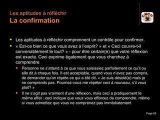 Les aptitudes à réfléchir
 La confirmation

    Les aptitudes à réfléchir comprennent un contrôle pour confirmer.
    « Est-ce bien ce que vous avez à l’esprit? » et « Ceci couvre-t-il
     convenablement le tout? » - pour être certain(e) que votre réflexion
     est exacte. Ceci exprime également que vous cherchez à
     comprendre
         Personne ne s’attend à ce que vous saisissiez parfaitement ce qu’il ou
          elle dit à chaque fois. Il est acceptable, quand vous n’avez pas compris,
          de demander qu’on répète ce qui a été dit. « Je suis désolé(e) mais je
          ne comprends pas. Pourriez-vous me répéter ceci à nouveau, s’il vous
          plait? »
         Il ne s’agit pas vraiment d’une réflexion, mais ceci a pratiquement le
          même effet : ceci indique que vous vous efforcez de comprendre, même
          si vous admettez que vous ne comprenez pas immédiatement

Janvier 2010                    Introduction à la communication                  Page 69
 