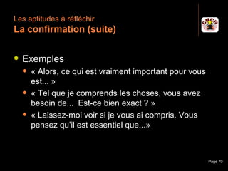 Les aptitudes à réfléchir
 La confirmation (suite)

    Exemples
         « Alors, ce qui est vraiment important pour vous
          est... »
         « Tel que je comprends les choses, vous avez
          besoin de... Est-ce bien exact ? »
         « Laissez-moi voir si je vous ai compris. Vous
          pensez qu’il est essentiel que...»



Janvier 2010             Introduction à la communication     Page 70
 