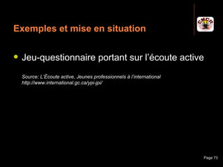 Exemples et mise en situation

    Jeu-questionnaire portant sur l’écoute active
     Source: L’Écoute active, Jeunes professionnels à l’international
     http://www.international.gc.ca/ypi-jpi/




Janvier 2010                      Introduction à la communication       Page 73
 