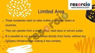 Limited Area
✘ These companies need no sales outlets in multiple states or
countries.
✘ They can operate from a single office, retail store or service outlet.
✘ It is possible to run a small business directly from home, without any
company infrastructures making it less complex.
 