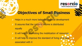 Objectives of Small Business
✘ Helps in a much more balanced regional development
✘ It assures that the national income is distributed
equally
✘ It will help in promoting the mobilization of resources
✘ It will help to improve the standard of living of people
associated with it
 