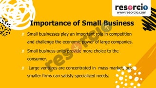 Importance of Small Business
✘ Small businesses play an important role in competition
and challenge the economic power of large companies.
✘ Small business units provide more choice to the
consumer.
✘ Large ventures are concentrated in mass market, but
smaller firms can satisfy specialized needs.
 