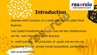 Introduction
 Business which functions on a small scale level is called Small
Business.
 Less Capital Investment, less labor cost and less infrastructures
are the main features of Small Business.
 In small business, the production of goods and services are
functioning through private owned corporations, partnerships or
sole proprietorships.
 