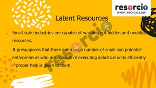 Latent Resources
• Small scale industries are capable of washing out hidden and unutilized
resources.
• It presupposes that there are a large number of small and potential
entrepreneurs who are capable of executing industrial units efficiently
if proper help is given to them.
 