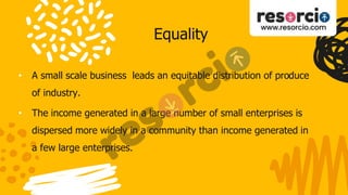 Equality
• A small scale business leads an equitable distribution of produce
of industry.
• The income generated in a large number of small enterprises is
dispersed more widely in a community than income generated in
a few large enterprises.
 