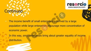 Continued…
• The income benefit of small enterprises is derived by a large
population while large enterprises encourage more concentration of
economic power.
• In this way, small enterprises bring about greater equality of income
distribution.
 