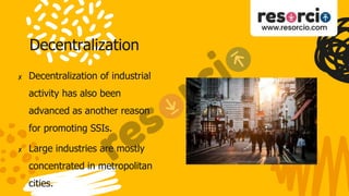 Decentralization
✘ Decentralization of industrial
activity has also been
advanced as another reason
for promoting SSIs.
✘ Large industries are mostly
concentrated in metropolitan
cities.
 
