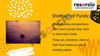 Shortage of Funds:
• Small business entrepreneurs
don’t have enough long- term
or short-term funds.
• These are, therefore, short of
both fixed assets as well as
working capital.
 