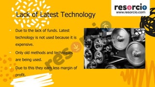 Lack of Latest Technology
• Due to the lack of funds. Latest
technology is not used because it is
expensive.
• Only old methods and techniques
are being used.
• Due to this they earn less margin of
profit.
 