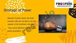 Shortage of Power
• Because of power issues, the small
business units are not able to use full
capacity of the machinery with them.
• They cannot afford to have their own
power generators.
 