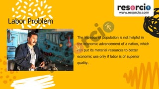 Labor Problem
The increase of population is not helpful in
the economic advancement of a nation, which
can put its material resources to better
economic use only if labor is of superior
quality.
 