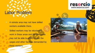 Labor Problem
• A remote area may not have skilled
workers available there.
• Skilled workers may be reluctant to
work in these areas and the enterprise
may not be able to afford to pay the
wages and other facilities demanded by
these workers.
 