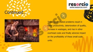 Continued…
These labor related problems result in
lower productivity, deterioration of quality,
increase in wastages, and rise in other
overhead costs and finally adverse impact
on the profitability of these small scale
units.
 