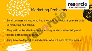 Marketing Problems
✘ Small business cannot jump into a competition with large scale units
in marketing and selling.
✘ They will not be able to afford spending much on advertising and
proper distribution of goods.
✘ They have to depend on middlemen, who will only pay low prices.
 