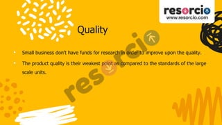 Quality
• Small business don’t have funds for research in order to improve upon the quality.
• The product quality is their weakest point as compared to the standards of the large
scale units.
 