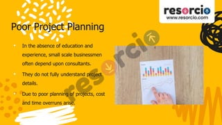 Poor Project Planning
• In the absence of education and
experience, small scale businessmen
often depend upon consultants.
• They do not fully understand project
details.
• Due to poor planning of projects, cost
and time overruns arise.
 