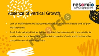Absence of vertical Growth
• Lack of ancillarisation and sub-contracting which can help small scale units to grow
with large units
• Small Scale Industrial Policies has not identified the industries which are suitable for
ancillarisation and subcontracting to exploit economies of scale and to enhance the
competitiveness of small scale units.
 